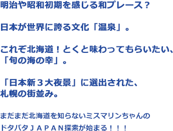 明治や昭和初期を感じる和プレース？日本が世界に誇る文化「温泉」。これぞ北海道！とくと味わってもらいたい、「旬の海の幸」。「日本新３大夜景」に選出された、札幌の街並み。まだまだ北海道を知らないミスマリンちゃんのドタバタＪＡＰＡＮ探索が始まる！！！