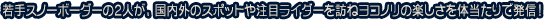 若手スノーボーダーの2人が、国内外のスポットや注目ライダーを訪ねヨコノリの楽しさを体当たりで発信！