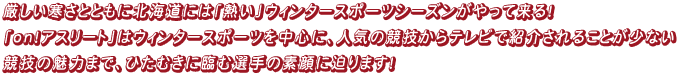 厳しい寒さとともに北海道には「熱い」ウィンタースポーツシーズンがやって来る！「on！アスリート」はウィンタースポーツを中心に、人気の競技からテレビで紹介されることが少ない競技の魅力まで、ひたむきに臨む選手の素顔に迫ります！