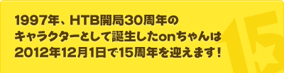 1997年、HTB開局30周年のキャラクターとして誕生したonちゃんは、2012年12月1日で15周年を迎えます！