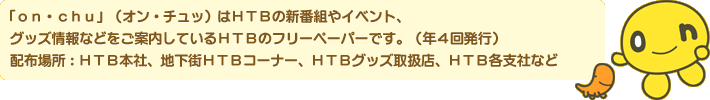 「on・chu」（オン・チュッ）はHTBの新番組やイベント、グッズ情報などをご案内しているHTBのフリーペーパーです。（年4回発行）配布場所：HTB本社、地下街HTBコーナー、HTBグッズ取扱店、HTB各支社など