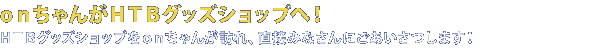 onちゃんがHTBグッズショップへ！HTBグッズショップをonちゃんが訪れ、直接みなさんにごあいさつします！