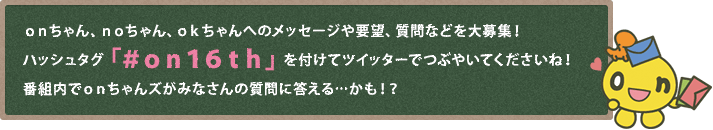 onちゃん、noちゃん、okちゃんへのメッセージや要望、質問などを大募集！ハッシュタグ「#on16th」を付けてツイッターでつぶやいてくださいね！番組内でonちゃんズがみなさんの質問に答える…かも！？