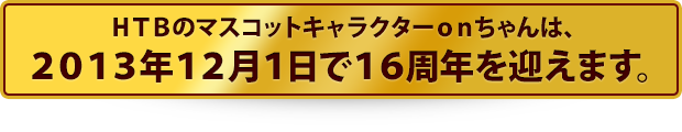 HTBのマスコットキャラクターonちゃんは、2013年12月1日で16周年を迎えます。