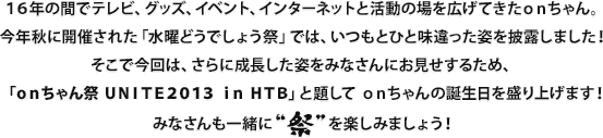 16年の間でテレビ、グッズ、イベント、インターネットと活動の場を広げてきたonちゃん。今年秋に開催された「水曜どうでしょう祭」では、いつもとひと味違った姿を披露しました！そこで今回は、さらに成長した姿をみなさんにお見せするため、「onちゃん祭 UNITE2013 in HTB」と題してonちゃんの誕生日を盛り上げます！みなさんも一緒に“祭”を楽しみましょう！