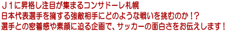 J1に昇格し注目が集まるコンサドーレ札幌　日本代表sん種を擁する強敵相手にどのような戦いを挑むのか！？選手との密着感や素顔に迫る企画で、サッカーの面白さをお伝えします！
