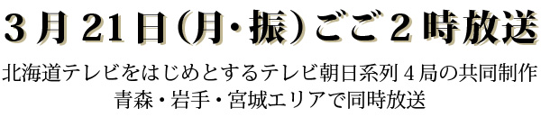 3月21日（月･振）午後2：00～2：55 北海道テレビをはじめとするテレビ朝日系列４局の共同制作 北海道以外は、青森・岩手・宮城エリアで放送