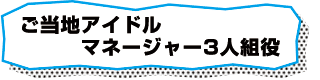 ご当地アイドルマネージャー3人組役