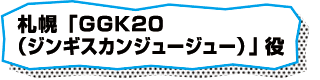 札幌「GGK20（ジンギスカンジュージュー）」役