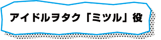 アイドルヲタク「ミツル」役