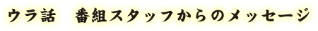 ウラ話 - 番組スタッフからのメッセージ