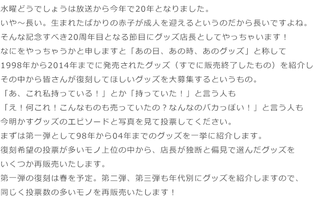 水曜どうでしょうは放送から今年で20年となりました。いや～長い。生まれたばかりの赤子が成人を迎えるというのだから長いですよね。そんな記念すべき20周年目となる節目にグッズ店長としてやっちゃいます！なにをやっちゃうかと申しますと「あの日、あの時、あのグッズ」と称して1998年から2014年までに発売されたグッズ（すでに販売終了したもの）を紹介しその中から皆さんが復刻してほしいグッズを大募集するというもの。「あ、これ私持っている！」とか「持っていた！」と言う人も「え！何これ！こんなものも売っていたの？なんなのバカっぽい！」と言う人も今明かすグッズのエピソードと写真を見て投票してください。まずは第一弾として98年から04年までのグッズを一挙に紹介します。復刻希望の投票が多いモノ上位の中から、店長が独断と偏見で選んだグッズをいくつか再販売いたします。第一弾の復刻は春を予定。第二弾、第三弾も年代別にグッズを紹介しますので、同じく投票数の多いモノを再販売いたします！