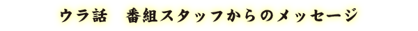 ウラ話 - 番組スタッフからのメッセージ
