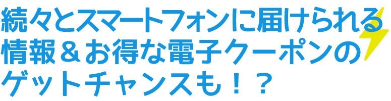 続々とスマートフォンに届けられる情報＆お得な電子クーポンのゲットチャンスも！？