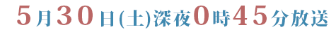 ５月３０日（土）深夜０時４５分放送