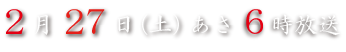 ２月２７日（土）あさ６時放送