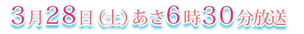 ３月２８日（土）あさ６時３０分放送