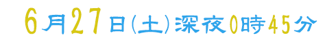 6月27日（土）深夜0時45分