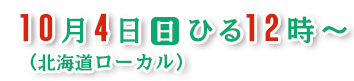 １０月４日（日）ひる１２時～（北海道ローカル）