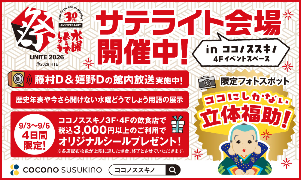 水曜どうでしょう祭UNITE2026サテライト会場開催中! in ココノススキノ 4Fイベントスペース ・藤村D&嬉野Dの館内放送実施中! ・歴史年表や今さら聞けない水曜どうでしょう用語の展示 ・【9/3~9/6 4日間限定!】ココノススキノ3F・4Fの飲食店で税込3,000円以上のご利用でオリジナルシールプレゼント! ※各店配布枚数が上限に達した場合、終了とさせていただきます。 ・限定フォトスポット ココにしかない立体福助! ココノススキノで検索