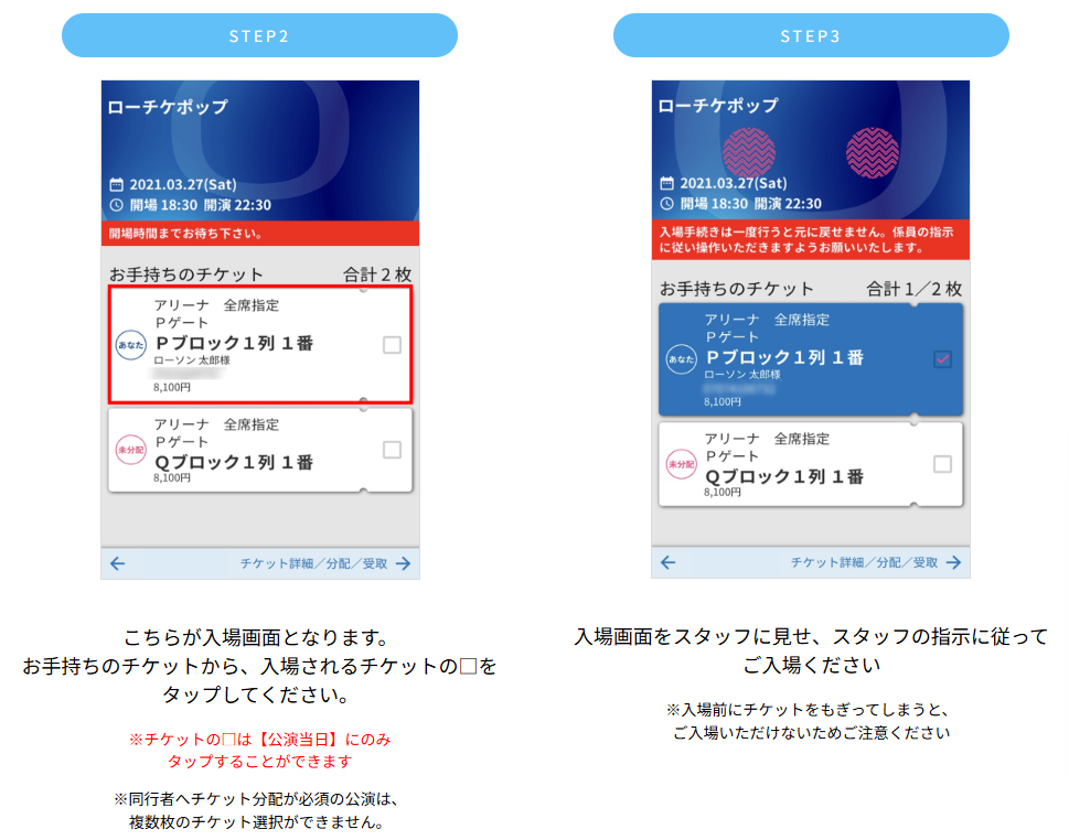 【電子チケット入場方法】お手持ちのチケットから、入場されるチケットの□をタップしてください。チケットの□は【公演当日】にのみタップすることができます※同行者へチケット分配が必須の公演は、複数枚のチケット選択ができません。　入場画面をスタッフに見せ、スタッフの指示に従ってご入場ください※入場前にチケットをもぎってしまうと、ご入場いただけないためご注意ください
