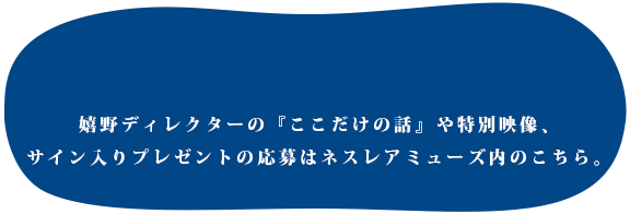 嬉野ディレクターの『ここだけの話』や特別映像、サイン入りプレゼントの応募はネスレアミューズ内のこちら。