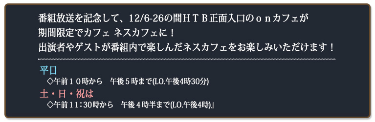 番組放送を記念して、12/6-26の間ＨＴＢ正面入口のｏｎカフェが期間限定でカフェ ネスカフェに！ 出演者やゲストが番組内で楽しんだネスカフェをお楽しみいただけます！平日◇午前１０時から　午後５時まで(LO.午後4時30分) 土・日・祝は◇午前１１時から　午後４時半まで(LO.午後4時)』