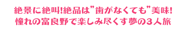 絶景に絶叫！絶品は”歯がなくても”美味！憧れの富良野で楽しみ尽くす夢の３人旅